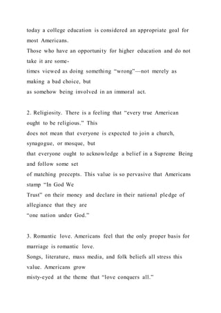 today a college education is considered an appropriate goal for
most Americans.
Those who have an opportunity for higher education and do not
take it are some-
times viewed as doing something “wrong”—not merely as
making a bad choice, but
as somehow being involved in an immoral act.
2. Religiosity. There is a feeling that “every true American
ought to be religious.” This
does not mean that everyone is expected to join a church,
synagogue, or mosque, but
that everyone ought to acknowledge a belief in a Supreme Being
and follow some set
of matching precepts. This value is so pervasive that Americans
stamp “In God We
Trust” on their money and declare in their national pledge of
allegiance that they are
“one nation under God.”
3. Romantic love. Americans feel that the only proper basis for
marriage is romantic love.
Songs, literature, mass media, and folk beliefs all stress this
value. Americans grow
misty-eyed at the theme that “love conquers all.”
 