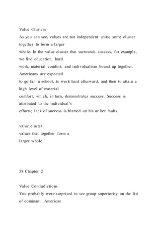 Value Clusters
As you can see, values are not independent units; some cluster
together to form a larger
whole. In the value cluster that surrounds success, for example,
we find education, hard
work, material comfort, and individualism bound up together.
Americans are expected
to go far in school, to work hard afterward, and then to attain a
high level of material
comfort, which, in turn, demonstrates success. Success is
attributed to the individual’s
efforts; lack of success is blamed on his or her faults.
value cluster
values that together form a
larger whole
58 Chapter 2
Value Contradictions
You probably were surprised to see group superiority on the list
of dominant American
 