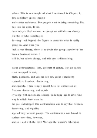 values. This is an example of what I mentioned in Chapter 1,
how sociology upsets people
and creates resistance. Few people want to bring something like
this into the open. It vio-
lates today’s ideal culture, a concept we will discuss shortly.
But this is what sociologists
do—they look beyond the façade to penetrate what is really
going on. And when you
look at our history, there is no doubt that group superiority has
been a dominant value. It
still is, but values change, and this one is diminishing.
Value contradictions, then, are part of culture. Not all values
come wrapped in neat,
pretty packages, and you can see how group superiority
contradicts freedom, democracy,
and equality. There simply cannot be a full expression of
freedom, democracy, and equal-
ity along with racism and sexism. Something has to give. One
way in which Americans in
the past sidestepped this contradiction was to say that freedom,
democracy, and equality
applied only to some groups. The contradiction was bound to
surface over time, however,
and so it did with the Civil War and the women’s liberation
 