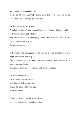 movement. It is precisely at
the point of value contradictions, then, that you can see a major
force for social change in a society.
An Emerging Value Cluster
A value cluster of four interrelated core values—leisure, self-
fulfillment, physical fitness,
and youthfulness—is emerging in the United States. So is a fifth
core value—concern for
the environment.
1. Leisure. The emergence of leisure as a value is reflected in a
huge recreation industry—
from computer games, boats, vacation homes, and spa retreats to
sports arenas, home
theaters, adventure vacations, and luxury cruises.
value contradiction
values that contradict one
another; to follow the one
means to come into conflict
with the other
Physical fitness, as with this fitness
class, is part of an emerging value
 