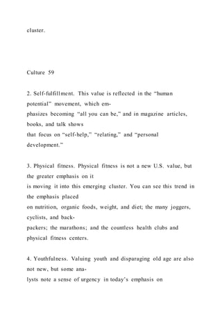 cluster.
Culture 59
2. Self-fulfillment. This value is reflected in the “human
potential” movement, which em-
phasizes becoming “all you can be,” and in magazine articles,
books, and talk shows
that focus on “self-help,” “relating,” and “personal
development.”
3. Physical fitness. Physical fitness is not a new U.S. value, but
the greater emphasis on it
is moving it into this emerging cluster. You can see this trend in
the emphasis placed
on nutrition, organic foods, weight, and diet; the many joggers,
cyclists, and back-
packers; the marathons; and the countless health clubs and
physical fitness centers.
4. Youthfulness. Valuing youth and disparaging old age are also
not new, but some ana-
lysts note a sense of urgency in today’s emphasis on
 