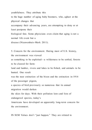 youthfulness. They attribute this
to the huge number of aging baby boomers, who, aghast at the
physical changes that
accompany their advancing years, are attempting to deny or at
least postpone their
biological fate. Some physicians even claim that aging is not a
normal life event but a
disease (Nieuwenhuis-Mark 2011).
5. Concern for the environment. During most of U.S. history,
the environment was viewed
as something to be exploited—a wilderness to be settled, forests
to be cleared for farm-
land and lumber, rivers and lakes to be fished, and animals to be
hunted. One result
was the near extinction of the bison and the extinction in 1914
of the passenger pigeon,
a species of bird previously so numerous that its annual
migration would darken
the skies for days. With their pollution laws and lists of
endangered species, today’s
Americans have developed an apparently long-term concern for
the environment.
IN SUM Values don’t “just happen.” They are related to
 