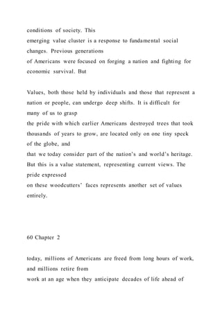 conditions of society. This
emerging value cluster is a response to fundamental social
changes. Previous generations
of Americans were focused on forging a nation and fighting for
economic survival. But
Values, both those held by individuals and those that represent a
nation or people, can undergo deep shifts. It is difficult for
many of us to grasp
the pride with which earlier Americans destroyed trees that took
thousands of years to grow, are located only on one tiny speck
of the globe, and
that we today consider part of the nation’s and world’s heritage.
But this is a value statement, representing current views. The
pride expressed
on these woodcutters’ faces represents another set of values
entirely.
60 Chapter 2
today, millions of Americans are freed from long hours of work,
and millions retire from
work at an age when they anticipate decades of life ahead of
 