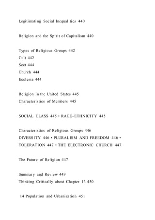 Legitimating Social Inequalities 440
Religion and the Spirit of Capitalism 440
Types of Religious Groups 442
Cult 442
Sect 444
Church 444
Ecclesia 444
Religion in the United States 445
Characteristics of Members 445
SOCIAL CLASS 445 • RACE–ETHNICITY 445
Characteristics of Religious Groups 446
DIVERSITY 446 • PLURALISM AND FREEDOM 446 •
TOLERATION 447 • THE ELECTRONIC CHURCH 447
The Future of Religion 447
Summary and Review 449
Thinking Critically about Chapter 13 450
14 Population and Urbanization 451
 