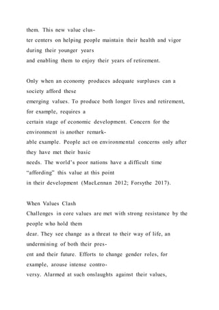 them. This new value clus-
ter centers on helping people maintain their health and vigor
during their younger years
and enabling them to enjoy their years of retirement.
Only when an economy produces adequate surpluses can a
society afford these
emerging values. To produce both longer lives and retirement,
for example, requires a
certain stage of economic development. Concern for the
environment is another remark-
able example. People act on environmental concerns only after
they have met their basic
needs. The world’s poor nations have a difficult time
“affording” this value at this point
in their development (MacLennan 2012; Forsythe 2017).
When Values Clash
Challenges in core values are met with strong resistance by the
people who hold them
dear. They see change as a threat to their way of life, an
undermining of both their pres-
ent and their future. Efforts to change gender roles, for
example, arouse intense contro-
versy. Alarmed at such onslaughts against their values,
 