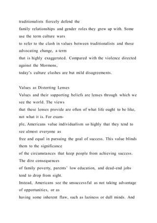 traditionalists fiercely defend the
family relationships and gender roles they grew up with. Some
use the term culture wars
to refer to the clash in values between traditionalists and those
advocating change, a term
that is highly exaggerated. Compared with the violence directed
against the Mormons,
today’s culture clashes are but mild disagreements.
Values as Distorting Lenses
Values and their supporting beliefs are lenses through which we
see the world. The views
that these lenses provide are often of what life ought to be like,
not what it is. For exam-
ple, Americans value individualism so highly that they tend to
see almost everyone as
free and equal in pursuing the goal of success. This value blinds
them to the significance
of the circumstances that keep people from achieving success.
The dire consequences
of family poverty, parents’ low education, and dead-end jobs
tend to drop from sight.
Instead, Americans see the unsuccessful as not taking advantage
of opportunities, or as
having some inherent flaw, such as laziness or dull minds. And
 