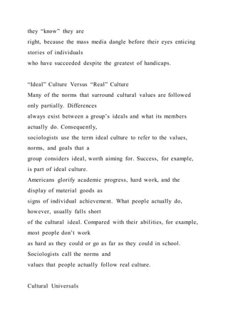 they “know” they are
right, because the mass media dangle before their eyes enticing
stories of individuals
who have succeeded despite the greatest of handicaps.
“Ideal” Culture Versus “Real” Culture
Many of the norms that surround cultural values are followed
only partially. Differences
always exist between a group’s ideals and what its members
actually do. Consequently,
sociologists use the term ideal culture to refer to the values,
norms, and goals that a
group considers ideal, worth aiming for. Success, for example,
is part of ideal culture.
Americans glorify academic progress, hard work, and the
display of material goods as
signs of individual achievement. What people actually do,
however, usually falls short
of the cultural ideal. Compared with their abilities, for example,
most people don’t work
as hard as they could or go as far as they could in school.
Sociologists call the norms and
values that people actually follow real culture.
Cultural Universals
 