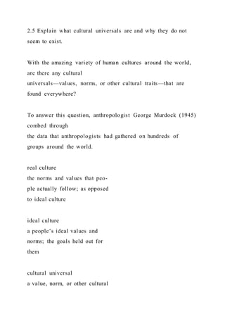 2.5 Explain what cultural universals are and why they do not
seem to exist.
With the amazing variety of human cultures around the world,
are there any cultural
universals—values, norms, or other cultural traits—that are
found everywhere?
To answer this question, anthropologist George Murdock (1945)
combed through
the data that anthropologists had gathered on hundreds of
groups around the world.
real culture
the norms and values that peo-
ple actually follow; as opposed
to ideal culture
ideal culture
a people’s ideal values and
norms; the goals held out for
them
cultural universal
a value, norm, or other cultural
 