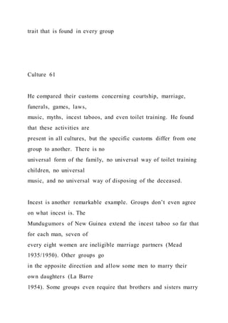 trait that is found in every group
Culture 61
He compared their customs concerning courtship, marriage,
funerals, games, laws,
music, myths, incest taboos, and even toilet training. He found
that these activities are
present in all cultures, but the specific customs differ from one
group to another. There is no
universal form of the family, no universal way of toilet training
children, no universal
music, and no universal way of disposing of the deceased.
Incest is another remarkable example. Groups don’t even agree
on what incest is. The
Mundugumors of New Guinea extend the incest taboo so far that
for each man, seven of
every eight women are ineligible marriage partners (Mead
1935/1950). Other groups go
in the opposite direction and allow some men to marry their
own daughters (La Barre
1954). Some groups even require that brothers and sisters marry
 