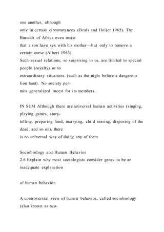 one another, although
only in certain circumstances (Beals and Hoijer 1965). The
Burundi of Africa even insist
that a son have sex with his mother—but only to remove a
certain curse (Albert 1963).
Such sexual relations, so surprising to us, are limited to special
people (royalty) or to
extraordinary situations (such as the night before a dangerous
lion hunt). No society per-
mits generalized incest for its members.
IN SUM Although there are universal human activities (singing,
playing games, story-
telling, preparing food, marrying, child rearing, disposing of the
dead, and so on), there
is no universal way of doing any of them.
Sociobiology and Human Behavior
2.6 Explain why most sociologists consider genes to be an
inadequate explanation
of human behavior.
A controversial view of human behavior, called sociobiology
(also known as neo-
 