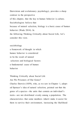 Darwinism and evolutionary psychology), provides a sharp
contrast to the perspective
of this chapter, that the key to human behavior is culture.
Sociobiologists believe that
because of natural selection, biology is a basic cause of human
behavior (Wade 2014). In
the following Thinking Critically about Social Life, let’s
consider this view.
sociobiology
a framework of thought in which
human behavior is considered
to be the result of natural
selection and biological factors:
a fundamental cause of human
behavior
Thinking Critically about Social Life
Are We Prisoners of Our Genes?
Charles Darwin (1859), who, as we saw in Chapter 1, adopt-
ed Spencer’s idea of natural selection, pointed out that the
genes of a species—the units that contain an individual’s
traits—are not distributed evenly among a population. The
characteristics that some members inherit make it easier for
them to survive their environment, increasing the likelihood
 