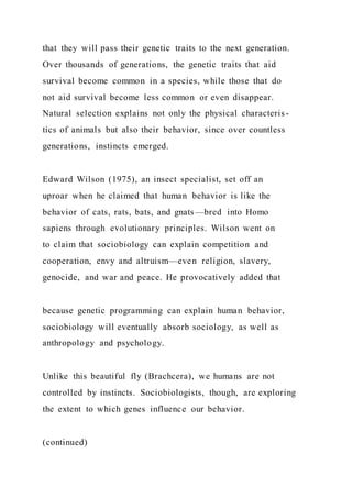 that they will pass their genetic traits to the next generation.
Over thousands of generations, the genetic traits that aid
survival become common in a species, while those that do
not aid survival become less common or even disappear.
Natural selection explains not only the physical characteris-
tics of animals but also their behavior, since over countless
generations, instincts emerged.
Edward Wilson (1975), an insect specialist, set off an
uproar when he claimed that human behavior is like the
behavior of cats, rats, bats, and gnats—bred into Homo
sapiens through evolutionary principles. Wilson went on
to claim that sociobiology can explain competition and
cooperation, envy and altruism—even religion, slavery,
genocide, and war and peace. He provocatively added that
because genetic programming can explain human behavior,
sociobiology will eventually absorb sociology, as well as
anthropology and psychology.
Unlike this beautiful fly (Brachcera), we humans are not
controlled by instincts. Sociobiologists, though, are exploring
the extent to which genes influence our behavior.
(continued)
 