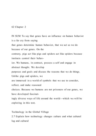 62 Chapter 2
IN SUM To say that genes have an influence on human behavior
is a far cry from saying
that genes determine human behavior, that we act as we do
because of our genes. On the
contrary, pigs act like pigs and spiders act like spiders because
instincts control their behav-
ior. We humans, in contrast, possess a self and engage in
abstract thought. We develop
purposes and goals and discuss the reasons that we do things.
Unlike pigs and spiders, we
are immersed in a world of symbols that we use to consider,
reflect, and make reasoned
choices. Because we humans are not prisoners of our genes, we
have developed fascinat-
ingly diverse ways of life around the world—which we will be
exploring in this text.
Technology in the Global Village
2.7 Explain how technology changes culture and what cultural
lag and cultural
 