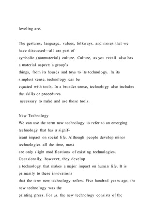 leveling are.
The gestures, language, values, folkways, and mores that we
have discussed—all are part of
symbolic (nonmaterial) culture. Culture, as you recall, also has
a material aspect: a group’s
things, from its houses and toys to its technology. In its
simplest sense, technology can be
equated with tools. In a broader sense, technology also includes
the skills or procedures
necessary to make and use those tools.
New Technology
We can use the term new technology to refer to an emerging
technology that has a signif-
icant impact on social life. Although people develop minor
technologies all the time, most
are only slight modifications of existing technologies.
Occasionally, however, they develop
a technology that makes a major impact on human life. It is
primarily to these innovations
that the term new technology refers. Five hundred years ago, the
new technology was the
printing press. For us, the new technology consists of the
 