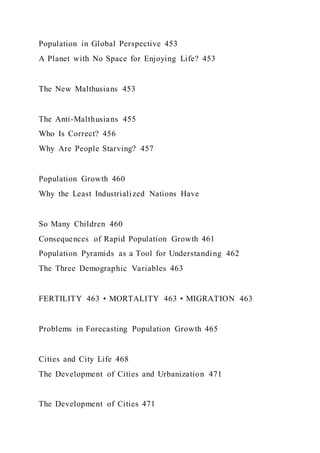 Population in Global Perspective 453
A Planet with No Space for Enjoying Life? 453
The New Malthusians 453
The Anti-Malthusians 455
Who Is Correct? 456
Why Are People Starving? 457
Population Growth 460
Why the Least Industrialized Nations Have
So Many Children 460
Consequences of Rapid Population Growth 461
Population Pyramids as a Tool for Understanding 462
The Three Demographic Variables 463
FERTILITY 463 • MORTALITY 463 • MIGRATION 463
Problems in Forecasting Population Growth 465
Cities and City Life 468
The Development of Cities and Urbanization 471
The Development of Cities 471
 