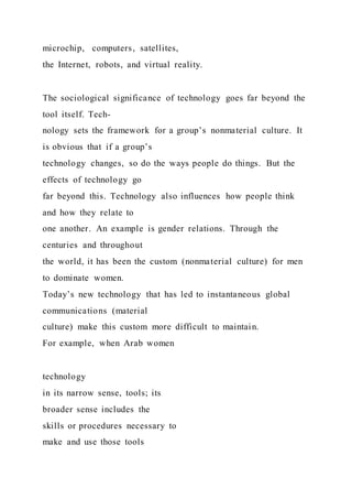 microchip, computers, satellites,
the Internet, robots, and virtual reality.
The sociological significance of technology goes far beyond the
tool itself. Tech-
nology sets the framework for a group’s nonmaterial culture. It
is obvious that if a group’s
technology changes, so do the ways people do things. But the
effects of technology go
far beyond this. Technology also influences how people think
and how they relate to
one another. An example is gender relations. Through the
centuries and throughout
the world, it has been the custom (nonmaterial culture) for men
to dominate women.
Today’s new technology that has led to instantaneous global
communications (material
culture) make this custom more difficult to maintain.
For example, when Arab women
technology
in its narrow sense, tools; its
broader sense includes the
skills or procedures necessary to
make and use those tools
 