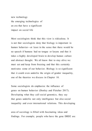 new technology
the emerging technologies of
an era that have a significant
impact on social life
Most sociologists think that this view is ridiculous. It
is not that sociologists deny that biology is important in
human behavior—at least in the sense that there would be
no speech if humans had no tongue or larynx and that it
takes a highly developed brain to develop human culture
and abstract thought. We all know that to stay alive we
must eat and keep from freezing and that this certainly
motivates some of our behavior. Biology is so significant
that it could even underlie the origin of gender inequality,
one of the theories we discuss in Chapter 10.
Some sociologists do emphasize the influence of
genes on human behavior (Donley and Fletcher 2017).
Developing what they call social genomics, they say
that genes underlie not only intelligence but also social
inequality and even international relations. This developing
area of sociology is filled with fascinating ideas and
findings. For example, people who have the gene DRD2 are
 