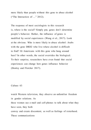 more likely than people without this gene to abuse alcohol
(“The Interaction of …” 2012).
The response of most sociologists to this research
is, where is the social? Simply put, genes don’t determine
people’s behavior. Rather, the influence of genes is
modified by social experiences (Wang et al., 2017). Look
at the obvious. Who is more likely to abuse alcohol: Arabs
with the gene DRD2 who live where alcohol is difficult
to find? Or Americans with this gene who hang around
bars? In other words, the social overrides the biological.
To their surprise, researchers have even found that social
experiences can change how genes influence behavior
(Donley and Fletcher 2017).
Culture 63
watch Western television, they observe an unfamiliar freedom
in gender relations. As
these women use e-mail and cell phones to talk about what they
have seen, they both
convey and create discontent, as well as feelings of sisterhood.
These communications
 