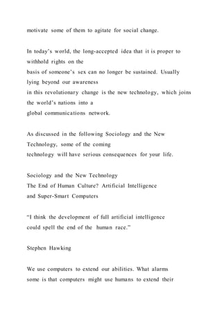motivate some of them to agitate for social change.
In today’s world, the long-accepted idea that it is proper to
withhold rights on the
basis of someone’s sex can no longer be sustained. Usually
lying beyond our awareness
in this revolutionary change is the new technology, which joins
the world’s nations into a
global communications network.
As discussed in the following Sociology and the New
Technology, some of the coming
technology will have serious consequences for your life.
Sociology and the New Technology
The End of Human Culture? Artificial Intelligence
and Super-Smart Computers
“I think the development of full artificial intelligence
could spell the end of the human race.”
Stephen Hawking
We use computers to extend our abilities. What alarms
some is that computers might use humans to extend their
 