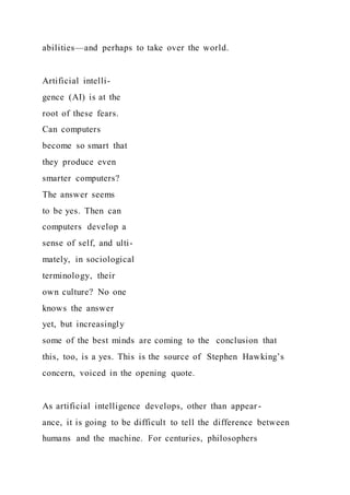 abilities—and perhaps to take over the world.
Artificial intelli-
gence (AI) is at the
root of these fears.
Can computers
become so smart that
they produce even
smarter computers?
The answer seems
to be yes. Then can
computers develop a
sense of self, and ulti-
mately, in sociological
terminology, their
own culture? No one
knows the answer
yet, but increasingly
some of the best minds are coming to the conclusion that
this, too, is a yes. This is the source of Stephen Hawking’s
concern, voiced in the opening quote.
As artificial intelligence develops, other than appear -
ance, it is going to be difficult to tell the difference between
humans and the machine. For centuries, philosophers
 