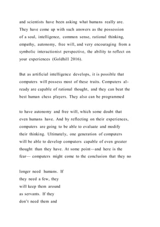 and scientists have been asking what humans really are.
They have come up with such answers as the possession
of a soul, intelligence, common sense, rational thinking,
empathy, autonomy, free will, and very encouraging from a
symbolic interactionist perspective, the ability to reflect on
your experiences (Goldhill 2016).
But as artificial intelligence develops, it is possible that
computers will possess most of these traits. Computers al-
ready are capable of rational thought, and they can beat the
best human chess players. They also can be programmed
to have autonomy and free will, which some doubt that
even humans have. And by reflecting on their experiences,
computers are going to be able to evaluate and modify
their thinking. Ultimately, one generation of computers
will be able to develop computers capable of even greater
thought than they have. At some point—and here is the
fear— computers might come to the conclusion that they no
longer need humans. If
they need a few, they
will keep them around
as servants. If they
don’t need them and
 