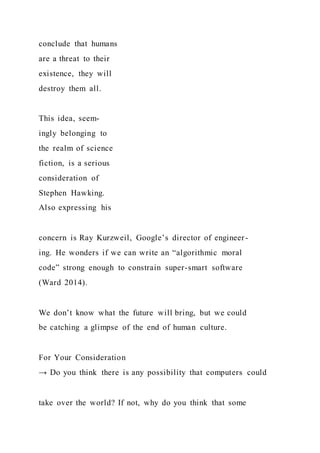 conclude that humans
are a threat to their
existence, they will
destroy them all.
This idea, seem-
ingly belonging to
the realm of science
fiction, is a serious
consideration of
Stephen Hawking.
Also expressing his
concern is Ray Kurzweil, Google’s director of engineer-
ing. He wonders if we can write an “algorithmic moral
code” strong enough to constrain super-smart software
(Ward 2014).
We don’t know what the future will bring, but we could
be catching a glimpse of the end of human culture.
For Your Consideration
→ Do you think there is any possibility that computers could
take over the world? If not, why do you think that some
 