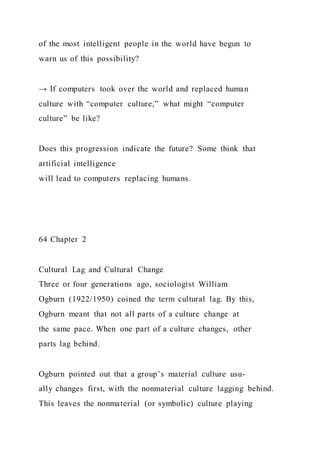 of the most intelligent people in the world have begun to
warn us of this possibility?
→ If computers took over the world and replaced human
culture with “computer culture,” what might “computer
culture” be like?
Does this progression indicate the future? Some think that
artificial intelligence
will lead to computers replacing humans.
64 Chapter 2
Cultural Lag and Cultural Change
Three or four generations ago, sociologist William
Ogburn (1922/1950) coined the term cultural lag. By this,
Ogburn meant that not all parts of a culture change at
the same pace. When one part of a culture changes, other
parts lag behind.
Ogburn pointed out that a group’s material culture usu-
ally changes first, with the nonmaterial culture lagging behind.
This leaves the nonmaterial (or symbolic) culture playing
 