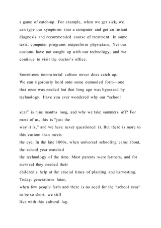 a game of catch-up. For example, when we get sick, we
can type our symptoms into a computer and get an instant
diagnosis and recommended course of treatment. In some
tests, computer programs outperform physicians. Yet our
customs have not caught up with our technology, and we
continue to visit the doctor’s office.
Sometimes nonmaterial culture never does catch up.
We can rigorously hold onto some outmoded form—one
that once was needed but that long ago was bypassed by
technology. Have you ever wondered why our “school
year” is nine months long, and why we take summers off? For
most of us, this is “just the
way it is,” and we have never questioned it. But there is more to
this custom than meets
the eye. In the late 1800s, when universal schooling came about,
the school year matched
the technology of the time. Most parents were farmers, and for
survival they needed their
children’s help at the crucial times of planting and harvesting.
Today, generations later,
when few people farm and there is no need for the “school year”
to be so short, we still
live with this cultural lag.
 