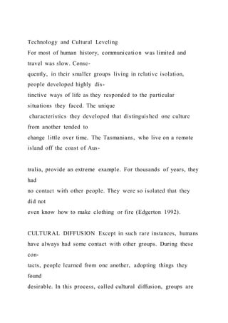 Technology and Cultural Leveling
For most of human history, communication was limited and
travel was slow. Conse-
quently, in their smaller groups living in relative isolation,
people developed highly dis-
tinctive ways of life as they responded to the particular
situations they faced. The unique
characteristics they developed that distinguished one culture
from another tended to
change little over time. The Tasmanians, who live on a remote
island off the coast of Aus-
tralia, provide an extreme example. For thousands of years, they
had
no contact with other people. They were so isolated that they
did not
even know how to make clothing or fire (Edgerton 1992).
CULTURAL DIFFUSION Except in such rare instances, humans
have always had some contact with other groups. During these
con-
tacts, people learned from one another, adopting things they
found
desirable. In this process, called cultural diffusion, groups are
 