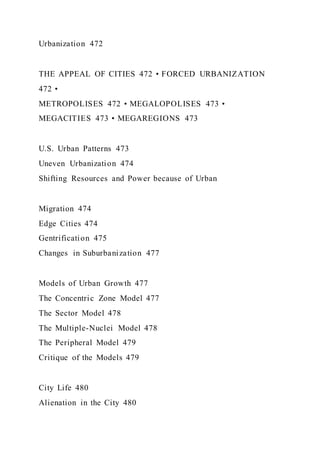 Urbanization 472
THE APPEAL OF CITIES 472 • FORCED URBANIZATION
472 •
METROPOLISES 472 • MEGALOPOLISES 473 •
MEGACITIES 473 • MEGAREGIONS 473
U.S. Urban Patterns 473
Uneven Urbanization 474
Shifting Resources and Power because of Urban
Migration 474
Edge Cities 474
Gentrification 475
Changes in Suburbanization 477
Models of Urban Growth 477
The Concentric Zone Model 477
The Sector Model 478
The Multiple-Nuclei Model 478
The Peripheral Model 479
Critique of the Models 479
City Life 480
Alienation in the City 480
 