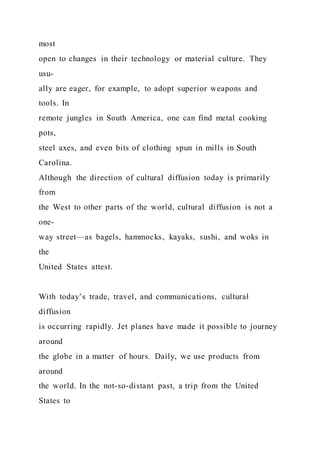 most
open to changes in their technology or material culture. They
usu-
ally are eager, for example, to adopt superior weapons and
tools. In
remote jungles in South America, one can find metal cooking
pots,
steel axes, and even bits of clothing spun in mills in South
Carolina.
Although the direction of cultural diffusion today is primarily
from
the West to other parts of the world, cultural diffusion is not a
one-
way street—as bagels, hammocks, kayaks, sushi, and woks in
the
United States attest.
With today’s trade, travel, and communications, cultural
diffusion
is occurring rapidly. Jet planes have made it possible to journey
around
the globe in a matter of hours. Daily, we use products from
around
the world. In the not-so-distant past, a trip from the United
States to
 