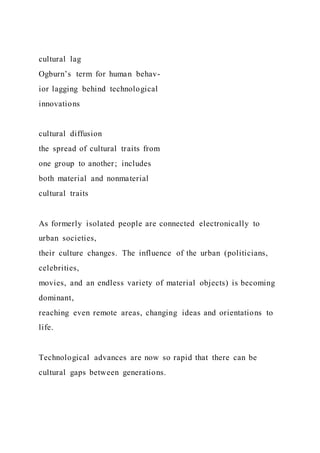 cultural lag
Ogburn’s term for human behav-
ior lagging behind technological
innovations
cultural diffusion
the spread of cultural traits from
one group to another; includes
both material and nonmaterial
cultural traits
As formerly isolated people are connected electronically to
urban societies,
their culture changes. The influence of the urban (politicians,
celebrities,
movies, and an endless variety of material objects) is becoming
dominant,
reaching even remote areas, changing ideas and orientations to
life.
Technological advances are now so rapid that there can be
cultural gaps between generations.
 
