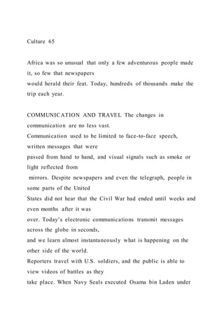 Culture 65
Africa was so unusual that only a few adventurous people made
it, so few that newspapers
would herald their feat. Today, hundreds of thousands make the
trip each year.
COMMUNICATION AND TRAVEL The changes in
communication are no less vast.
Communication used to be limited to face-to-face speech,
written messages that were
passed from hand to hand, and visual signals such as smoke or
light reflected from
mirrors. Despite newspapers and even the telegraph, people in
some parts of the United
States did not hear that the Civil War had ended until weeks and
even months after it was
over. Today’s electronic communications transmit messages
across the globe in seconds,
and we learn almost instantaneously what is happening on the
other side of the world.
Reporters travel with U.S. soldiers, and the public is able to
view videos of battles as they
take place. When Navy Seals executed Osama bin Laden under
 