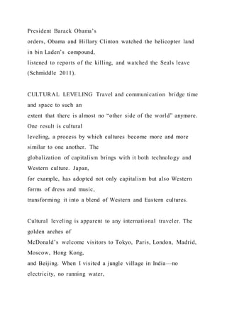 President Barack Obama’s
orders, Obama and Hillary Clinton watched the helicopter land
in bin Laden’s compound,
listened to reports of the killing, and watched the Seals leave
(Schmiddle 2011).
CULTURAL LEVELING Travel and communication bridge time
and space to such an
extent that there is almost no “other side of the world” anymore.
One result is cultural
leveling, a process by which cultures become more and more
similar to one another. The
globalization of capitalism brings with it both technology and
Western culture. Japan,
for example, has adopted not only capitalism but also Western
forms of dress and music,
transforming it into a blend of Western and Eastern cultures.
Cultural leveling is apparent to any international traveler. The
golden arches of
McDonald’s welcome visitors to Tokyo, Paris, London, Madrid,
Moscow, Hong Kong,
and Beijing. When I visited a jungle village in India—no
electricity, no running water,
 