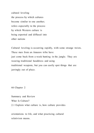 cultural leveling
the process by which cultures
become similar to one another;
refers especially to the process
by which Western culture is
being exported and diffused into
other nations
Cultural leveling is occurring rapidly, with some strange twists.
These men from an Amazon tribe have
just come back from a week hunting in the jungle. They are
wearing traditional headdress and using
traditional weapons, but you can easily spot things that are
jarringly out of place.
66 Chapter 2
Summary and Review
What Is Culture?
2.1 Explain what culture is, how culture provides
orientations to life, and what practicing cultural
relativism means.
 