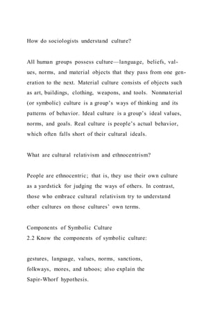 How do sociologists understand culture?
All human groups possess culture—language, beliefs, val-
ues, norms, and material objects that they pass from one gen-
eration to the next. Material culture consists of objects such
as art, buildings, clothing, weapons, and tools. Nonmaterial
(or symbolic) culture is a group’s ways of thinking and its
patterns of behavior. Ideal culture is a group’s ideal values,
norms, and goals. Real culture is people’s actual behavior,
which often falls short of their cultural ideals.
What are cultural relativism and ethnocentrism?
People are ethnocentric; that is, they use their own culture
as a yardstick for judging the ways of others. In contrast,
those who embrace cultural relativism try to understand
other cultures on those cultures’ own terms.
Components of Symbolic Culture
2.2 Know the components of symbolic culture:
gestures, language, values, norms, sanctions,
folkways, mores, and taboos; also explain the
Sapir-Whorf hypothesis.
 