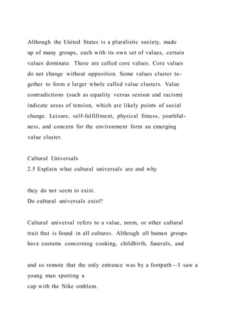Although the United States is a pluralistic society, made
up of many groups, each with its own set of values, certain
values dominate. These are called core values. Core values
do not change without opposition. Some values cluster to-
gether to form a larger whole called value clusters. Value
contradictions (such as equality versus sexism and racism)
indicate areas of tension, which are likely points of social
change. Leisure, self-fulfillment, physical fitness, youthful-
ness, and concern for the environment form an emerging
value cluster.
Cultural Universals
2.5 Explain what cultural universals are and why
they do not seem to exist.
Do cultural universals exist?
Cultural universal refers to a value, norm, or other cultural
trait that is found in all cultures. Although all human groups
have customs concerning cooking, childbirth, funerals, and
and so remote that the only entrance was by a footpath—I saw a
young man sporting a
cap with the Nike emblem.
 