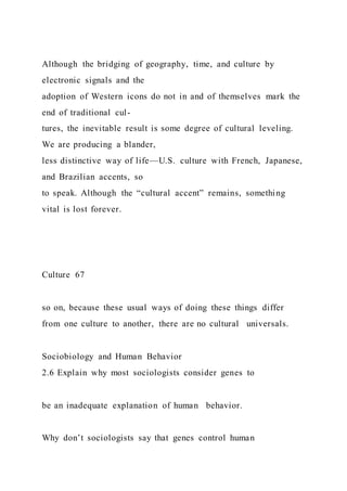 Although the bridging of geography, time, and culture by
electronic signals and the
adoption of Western icons do not in and of themselves mark the
end of traditional cul-
tures, the inevitable result is some degree of cultural leveling.
We are producing a blander,
less distinctive way of life—U.S. culture with French, Japanese,
and Brazilian accents, so
to speak. Although the “cultural accent” remains, something
vital is lost forever.
Culture 67
so on, because these usual ways of doing these things differ
from one culture to another, there are no cultural universals.
Sociobiology and Human Behavior
2.6 Explain why most sociologists consider genes to
be an inadequate explanation of human behavior.
Why don’t sociologists say that genes control human
 