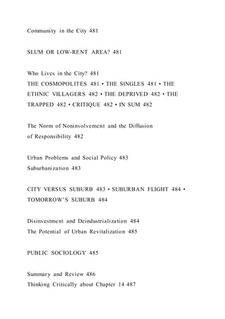 Community in the City 481
SLUM OR LOW-RENT AREA? 481
Who Lives in the City? 481
THE COSMOPOLITES 481 • THE SINGLES 481 • THE
ETHNIC VILLAGERS 482 • THE DEPRIVED 482 • THE
TRAPPED 482 • CRITIQUE 482 • IN SUM 482
The Norm of Noninvolvement and the Diffusion
of Responsibility 482
Urban Problems and Social Policy 483
Suburbanization 483
CITY VERSUS SUBURB 483 • SUBURBAN FLIGHT 484 •
TOMORROW’S SUBURB 484
Disinvestment and Deindustrialization 484
The Potential of Urban Revitalization 485
PUBLIC SOCIOLOGY 485
Summary and Review 486
Thinking Critically about Chapter 14 487
 