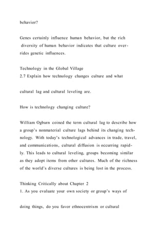 behavior?
Genes certainly influence human behavior, but the rich
diversity of human behavior indicates that culture over-
rides genetic influences.
Technology in the Global Village
2.7 Explain how technology changes culture and what
cultural lag and cultural leveling are.
How is technology changing culture?
William Ogburn coined the term cultural lag to describe how
a group’s nonmaterial culture lags behind its changing tech-
nology. With today’s technological advances in trade, travel,
and communications, cultural diffusion is occurring rapid-
ly. This leads to cultural leveling, groups becoming similar
as they adopt items from other cultures. Much of the richness
of the world’s diverse cultures is being lost in the process.
Thinking Critically about Chapter 2
1. As you evaluate your own society or group’s ways of
doing things, do you favor ethnocentrism or cultural
 