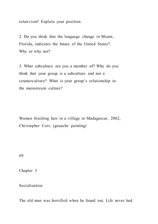 relativism? Explain your position.
2. Do you think that the language change in Miami,
Florida, indicates the future of the United States?
Why or why not?
3. What subculture are you a member of? Why do you
think that your group is a subculture and not a
counterculture? What is your group’s relationship to
the mainstream culture?
Women braiding hair in a village in Madagascar, 2002,
Christopher Corr, (gouache painting)
69
Chapter 3
Socialization
The old man was horrified when he found out. Life never had
 