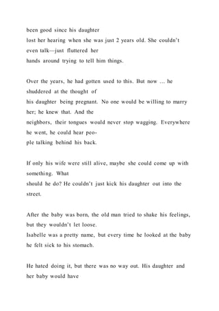 been good since his daughter
lost her hearing when she was just 2 years old. She couldn’t
even talk—just fluttered her
hands around trying to tell him things.
Over the years, he had gotten used to this. But now … he
shuddered at the thought of
his daughter being pregnant. No one would be willing to marry
her; he knew that. And the
neighbors, their tongues would never stop wagging. Everywhere
he went, he could hear peo-
ple talking behind his back.
If only his wife were still alive, maybe she could come up with
something. What
should he do? He couldn’t just kick his daughter out into the
street.
After the baby was born, the old man tried to shake his feelings,
but they wouldn’t let loose.
Isabelle was a pretty name, but every time he looked at the baby
he felt sick to his stomach.
He hated doing it, but there was no way out. His daughter and
her baby would have
 
