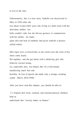 to live in the attic.
Unfortunately, this is a true story. Isabelle was discovered in
Ohio in 1938 when she
was about 6-and-a-half years old, living in a dark room with her
deaf-mute mother. Isa-
belle couldn’t talk, but she did use gestures to communicate
with her mother. An inade-
quate diet and lack of sunshine had given Isabelle a disease
called rickets.
[Her legs] were so bowed that as she stood erect the soles of her
shoes came nearly
flat together, and she got about with a skittering gait. Her
behavior toward strang-
ers, especially men, was almost that of a wild animal,
manifesting much fear and
hostility. In lieu of speech she made only a strange croaking
sound. (Davis 2016/1940)
After you have read this chapter, you should be able to:
3.1 Explain how feral, isolated, and institutionalized children
help us
understand that “society makes us human.”
 