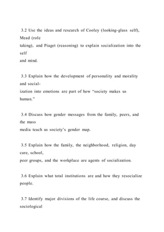 3.2 Use the ideas and research of Cooley (looking-glass self),
Mead (role
taking), and Piaget (reasoning) to explain socialization into the
self
and mind.
3.3 Explain how the development of personality and morality
and social-
ization into emotions are part of how “society makes us
human.”
3.4 Discuss how gender messages from the family, peers, and
the mass
media teach us society’s gender map.
3.5 Explain how the family, the neighborhood, religion, day
care, school,
peer groups, and the workplace are agents of socialization.
3.6 Explain what total institutions are and how they resocialize
people.
3.7 Identify major divisions of the life course, and discuss the
sociological
 