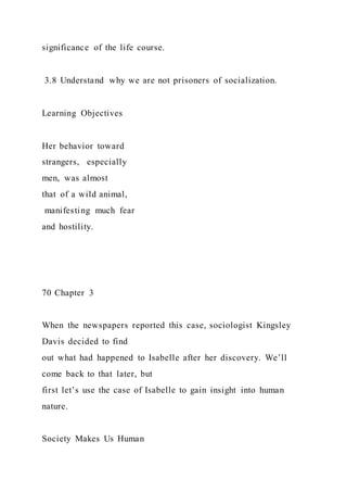 significance of the life course.
3.8 Understand why we are not prisoners of socialization.
Learning Objectives
Her behavior toward
strangers, especially
men, was almost
that of a wild animal,
manifesting much fear
and hostility.
70 Chapter 3
When the newspapers reported this case, sociologist Kingsley
Davis decided to find
out what had happened to Isabelle after her discovery. We’ll
come back to that later, but
first let’s use the case of Isabelle to gain insight into human
nature.
Society Makes Us Human
 
