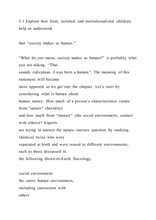 3.1 Explain how feral, isolated, and institutionalized children
help us understand
that “society makes us human.”
“What do you mean, society makes us human?” is probably what
you are asking. “That
sounds ridiculous. I was born a human.” The meaning of this
statement will become
more apparent as we get into the chapter. Let’s start by
considering what is human about
human nature. How much of a person’s characteristics comes
from “nature” (heredity)
and how much from “nurture” (the social environment, contact
with others)? Experts
are trying to answer the nature–nurture question by studying
identical twins who were
separated at birth and were reared in different environments,
such as those discussed in
the following Down-to-Earth Sociology.
social environment
the entire human environment,
including interaction with
others
 