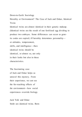 Down-to-Earth Sociology
Heredity or Environment? The Case of Jack and Oskar, Identical
Twins
Identical twins are almost identical in their genetic makeup.
(Identical twins are the result of one fertilized egg dividing to
produce two embryos. Some differences can occur as gene-
tic codes are copied.) If heredity determines personality—
or attitudes, temperament,
skills, and intelligence—then
identical twins should be
identical, or almost so, not only
in their looks but also in these
characteristics.
The fascinating case
of Jack and Oskar helps us
unravel this mystery. From
their experience, we can see
the far-reaching effects of
the environment—how social
experiences override biology.
Jack Yufe and Oskar
Stohr are identical twins. Born
 