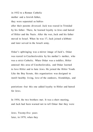 in 1932 to a Roman Catholic
mother and a Jewish father,
they were separated as babies
after their parents divorced. Jack was reared in Trinidad
by his father. There, he learned loyalty to Jews and hatred
of Hitler and the Nazis. After the war, Jack and his father
moved to Israel. When he was 17, Jack joined a kibbutz
and later served in the Israeli army.
Oskar’s upbringing was a mirror image of Jack’s. Oskar
was reared in Czechoslovakia by his mother’s mother, who
was a strict Catholic. When Oskar was a toddler, Hitler
annexed this area of Czechoslovakia, and Oskar learned
to love Hitler and to hate Jews. He joined the Hitler Youth.
Like the Boy Scouts, this organization was designed to
instill healthy living, love of the outdoors, friendships, and
patriotism—but this one added loyalty to Hitler and hatred
for Jews.
In 1954, the two brothers met. It was a short meeting,
and Jack had been warned not to tell Oskar that they were
Jews. Twenty-five years
later, in 1979, when they
 