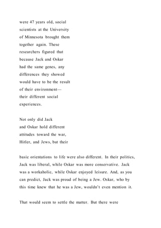 were 47 years old, social
scientists at the University
of Minnesota brought them
together again. These
researchers figured that
because Jack and Oskar
had the same genes, any
differences they showed
would have to be the result
of their environment—
their different social
experiences.
Not only did Jack
and Oskar hold different
attitudes toward the war,
Hitler, and Jews, but their
basic orientations to life were also different. In their politics,
Jack was liberal, while Oskar was more conservative. Jack
was a workaholic, while Oskar enjoyed leisure. And, as you
can predict, Jack was proud of being a Jew. Oskar, who by
this time knew that he was a Jew, wouldn’t even mention it.
That would seem to settle the matter. But there were
 