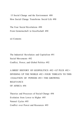 15 Social Change and the Environment 488
How Social Change Transforms Social Life 490
The Four Social Revolutions 490
From Gemeinschaft to Gesellschaft 490
xii Contents
The Industrial Revolution and Capitalism 491
Social Movements 492
Conflict, Power, and Global Politics 492
A BRIEF HISTORY OF GEOPOLITICS 492 • G7 PLUS 492 •
DIVIDING UP THE WORLD 492 • FOUR THREATS TO THIS
COALITION OF POWERS 493 • THE GROWING
RELEVANCE
OF AFRICA 494
Theories and Processes of Social Change 494
Evolution from Lower to Higher 495
Natural Cycles 495
Conflict over Power and Resources 495
 